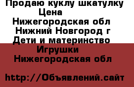 Продаю куклу шкатулку › Цена ­ 2 500 - Нижегородская обл., Нижний Новгород г. Дети и материнство » Игрушки   . Нижегородская обл.